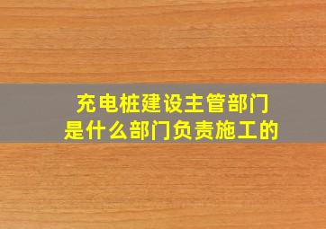 充电桩建设主管部门是什么部门负责施工的