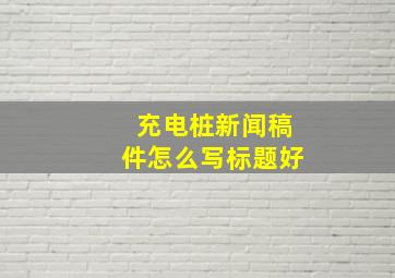 充电桩新闻稿件怎么写标题好