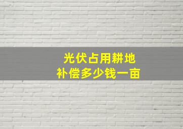 光伏占用耕地补偿多少钱一亩