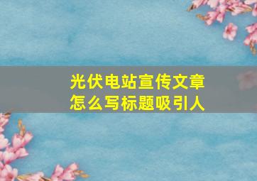 光伏电站宣传文章怎么写标题吸引人