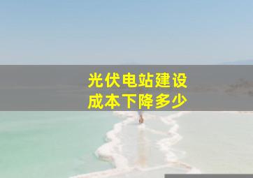 光伏电站建设成本下降多少