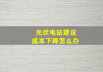 光伏电站建设成本下降怎么办