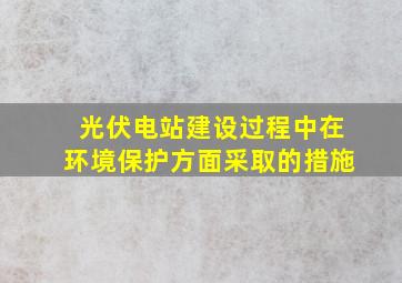 光伏电站建设过程中在环境保护方面采取的措施