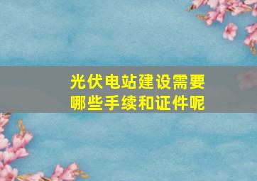 光伏电站建设需要哪些手续和证件呢