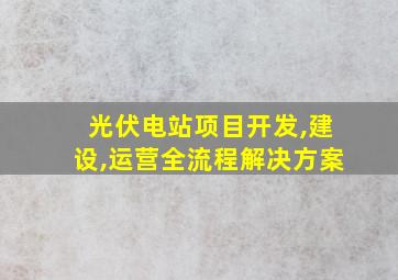 光伏电站项目开发,建设,运营全流程解决方案