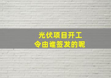 光伏项目开工令由谁签发的呢