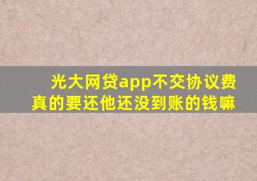 光大网贷app不交协议费真的要还他还没到账的钱嘛