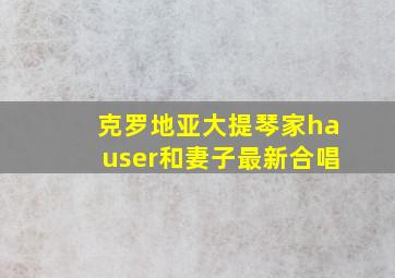 克罗地亚大提琴家hauser和妻子最新合唱