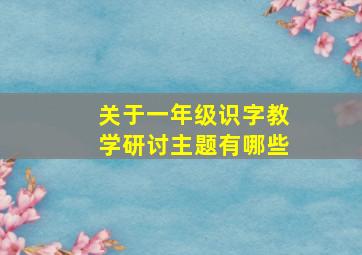 关于一年级识字教学研讨主题有哪些