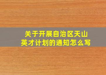 关于开展自治区天山英才计划的通知怎么写