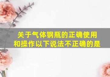 关于气体钢瓶的正确使用和操作以下说法不正确的是