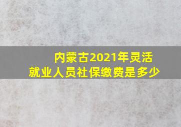 内蒙古2021年灵活就业人员社保缴费是多少