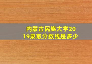 内蒙古民族大学2019录取分数线是多少