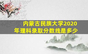 内蒙古民族大学2020年理科录取分数线是多少