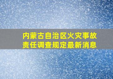 内蒙古自治区火灾事故责任调查规定最新消息