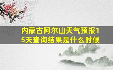 内蒙古阿尔山天气预报15天查询结果是什么时候