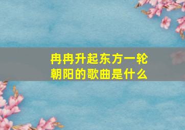 冉冉升起东方一轮朝阳的歌曲是什么