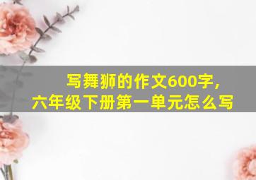 写舞狮的作文600字,六年级下册第一单元怎么写