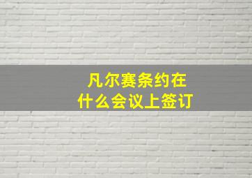 凡尔赛条约在什么会议上签订