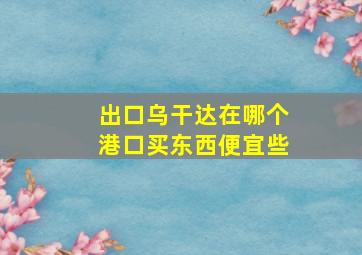 出口乌干达在哪个港口买东西便宜些