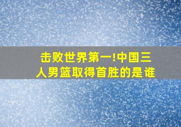 击败世界第一!中国三人男篮取得首胜的是谁