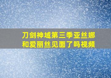 刀剑神域第三季亚丝娜和爱丽丝见面了吗视频