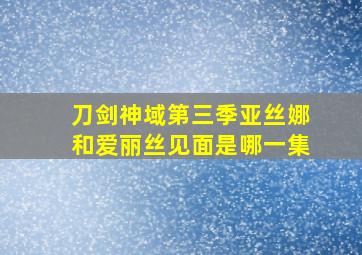 刀剑神域第三季亚丝娜和爱丽丝见面是哪一集