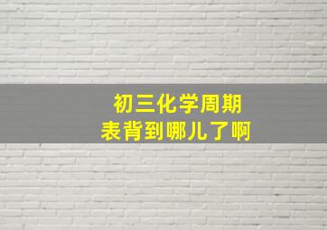 初三化学周期表背到哪儿了啊