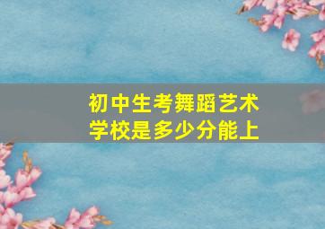 初中生考舞蹈艺术学校是多少分能上