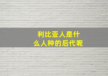 利比亚人是什么人种的后代呢