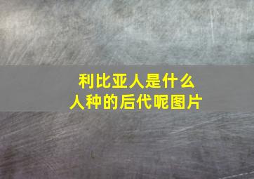 利比亚人是什么人种的后代呢图片