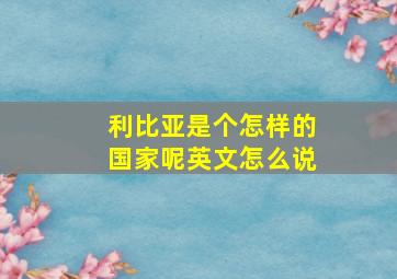 利比亚是个怎样的国家呢英文怎么说