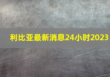 利比亚最新消息24小时2023