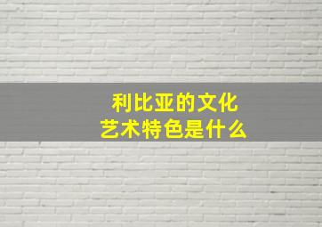 利比亚的文化艺术特色是什么