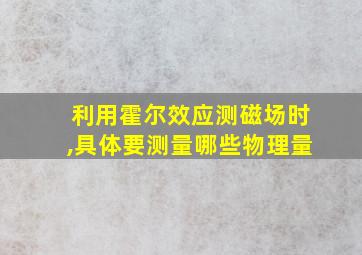 利用霍尔效应测磁场时,具体要测量哪些物理量