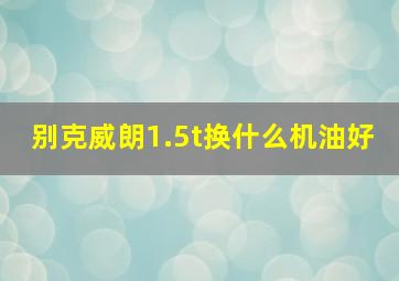 别克威朗1.5t换什么机油好