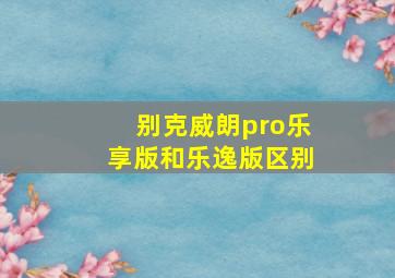 别克威朗pro乐享版和乐逸版区别