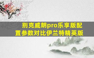 别克威朗pro乐享版配置参数对比伊兰特精英版