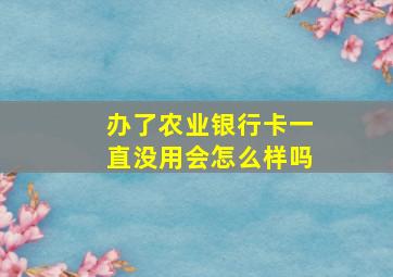 办了农业银行卡一直没用会怎么样吗