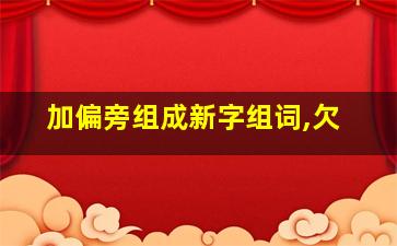 加偏旁组成新字组词,欠