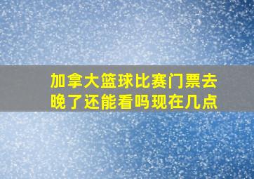 加拿大篮球比赛门票去晚了还能看吗现在几点