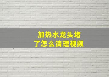 加热水龙头堵了怎么清理视频