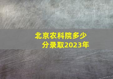 北京农科院多少分录取2023年