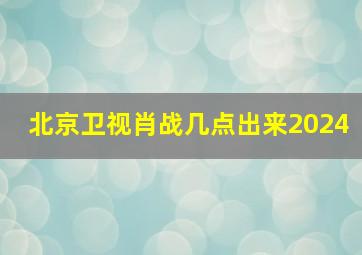 北京卫视肖战几点出来2024