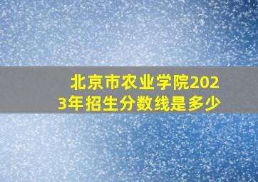 北京市农业学院2023年招生分数线是多少