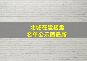 北城在建楼盘名单公示图最新