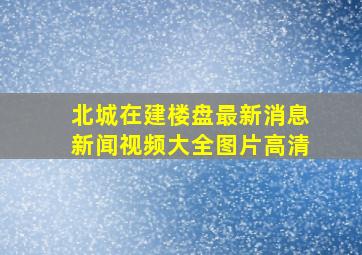 北城在建楼盘最新消息新闻视频大全图片高清