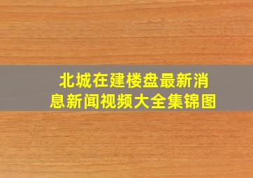 北城在建楼盘最新消息新闻视频大全集锦图