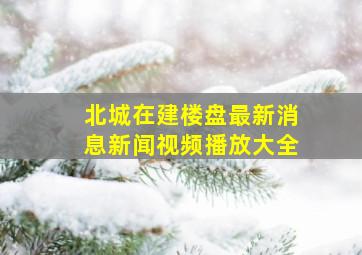 北城在建楼盘最新消息新闻视频播放大全