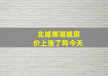 北城御湖城房价上涨了吗今天